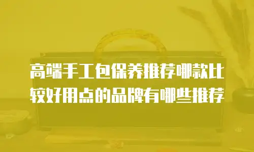 高端手工包保养推荐哪款比较好用点的品牌有哪些推荐