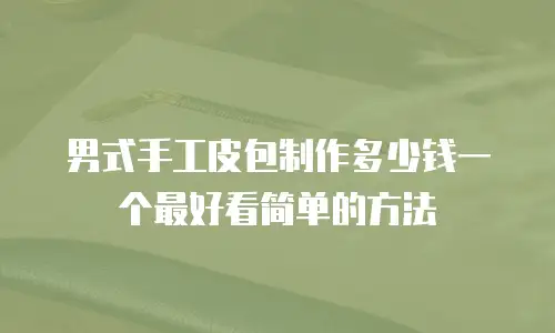 男式手工皮包制作多少钱一个最好看简单的方法