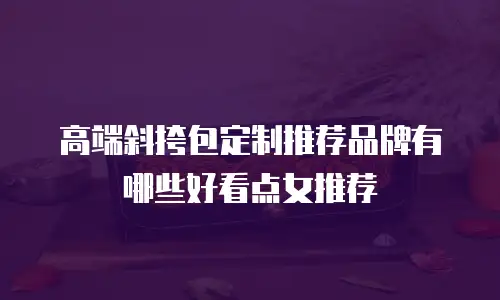 高端斜挎包定制推荐品牌有哪些好看点女推荐
