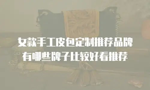女款手工皮包定制推荐品牌有哪些牌子比较好看推荐
