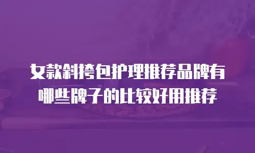 女款斜挎包护理推荐品牌有哪些牌子的比较好用推荐