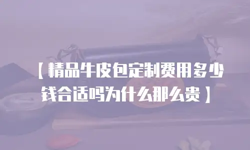【精品牛皮包定制费用多少钱合适吗为什么那么贵】