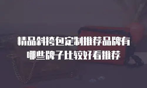 精品斜挎包定制推荐品牌有哪些牌子比较好看推荐