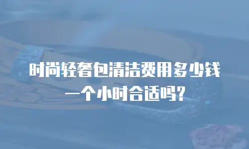 时尚轻奢包清洁费用多少钱一个小时合适吗？