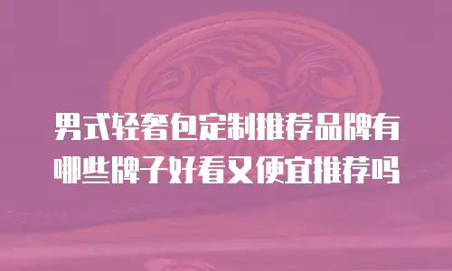 男式轻奢包定制推荐品牌有哪些牌子好看又便宜推荐吗
