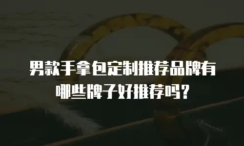 男款手拿包定制推荐品牌有哪些牌子好推荐吗？