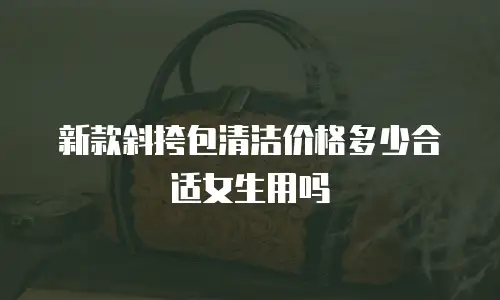 新款斜挎包清洁价格多少合适女生用吗