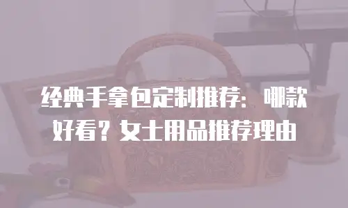 经典手拿包定制推荐：哪款好看？女士用品推荐理由