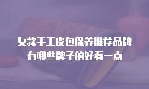 女款手工皮包保养推荐品牌有哪些牌子的好看一点