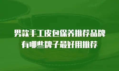 男款手工皮包保养推荐品牌有哪些牌子最好用推荐
