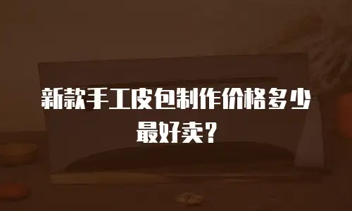 新款手工皮包制作价格多少最好卖？