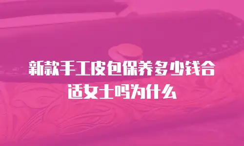 新款手工皮包保养多少钱合适女士吗为什么