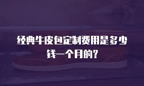 经典牛皮包定制费用是多少钱一个月的？
