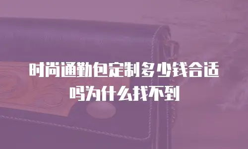 时尚通勤包定制多少钱合适吗为什么找不到