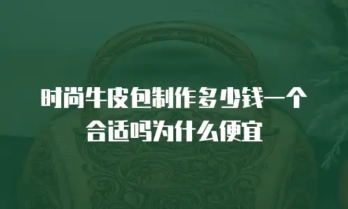 时尚牛皮包制作多少钱一个合适吗为什么便宜