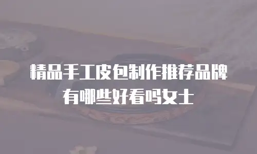 精品手工皮包制作推荐品牌有哪些好看吗女士