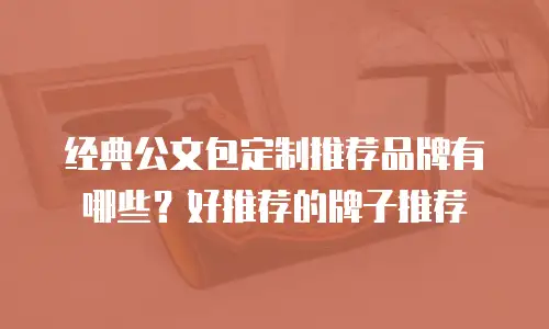 经典公文包定制推荐品牌有哪些？好推荐的牌子推荐