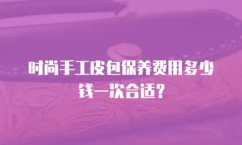 时尚手工皮包保养费用多少钱一次合适？