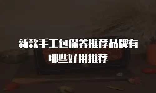 新款手工包保养推荐品牌有哪些好用推荐