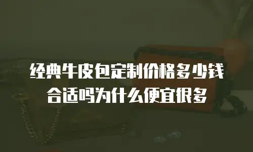经典牛皮包定制价格多少钱合适吗为什么便宜很多