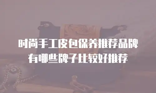 时尚手工皮包保养推荐品牌有哪些牌子比较好推荐