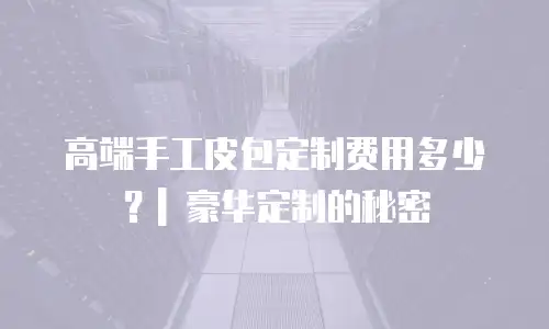 高端手工皮包定制费用多少？| 豪华定制的秘密