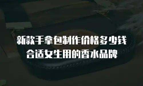 新款手拿包制作价格多少钱合适女生用的香水品牌