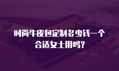 时尚牛皮包定制多少钱一个合适女士用吗？