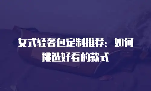 女式轻奢包定制推荐：如何挑选好看的款式