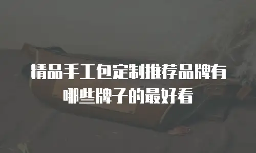 精品手工包定制推荐品牌有哪些牌子的最好看