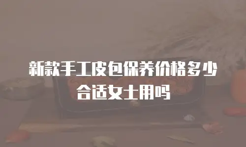 新款手工皮包保养价格多少合适女士用吗