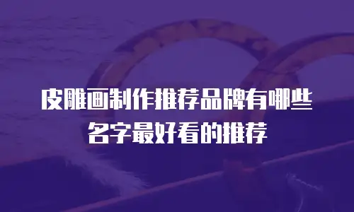 皮雕画制作推荐品牌有哪些名字最好看的推荐
