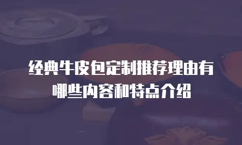 经典牛皮包定制推荐理由有哪些内容和特点介绍