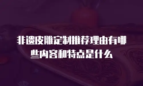 非遗皮雕定制推荐理由有哪些内容和特点是什么