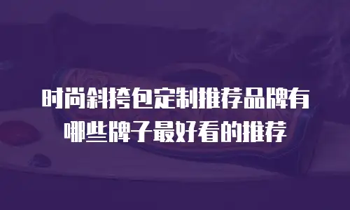 时尚斜挎包定制推荐品牌有哪些牌子最好看的推荐