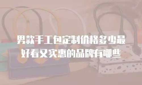 男款手工包定制价格多少最好看又实惠的品牌有哪些