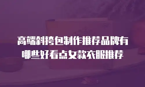 高端斜挎包制作推荐品牌有哪些好看点女款衣服推荐
