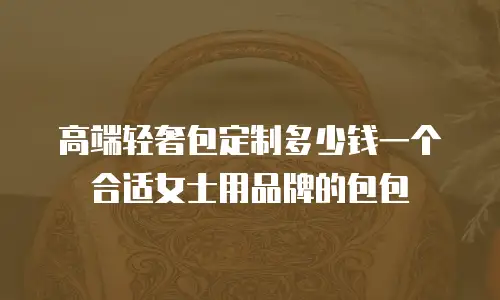 高端轻奢包定制多少钱一个合适女士用品牌的包包
