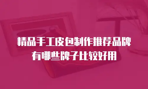 精品手工皮包制作推荐品牌有哪些牌子比较好用