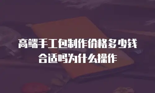 高端手工包制作价格多少钱合适吗为什么操作
