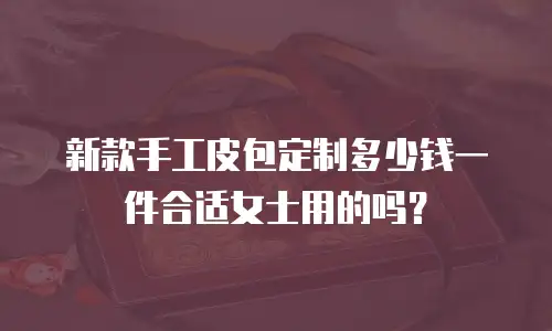 新款手工皮包定制多少钱一件合适女士用的吗？