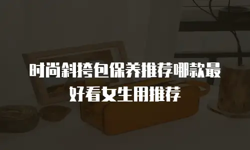 时尚斜挎包保养推荐哪款最好看女生用推荐