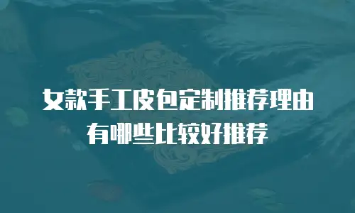 女款手工皮包定制推荐理由有哪些比较好推荐