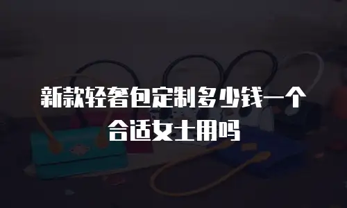 新款轻奢包定制多少钱一个合适女士用吗