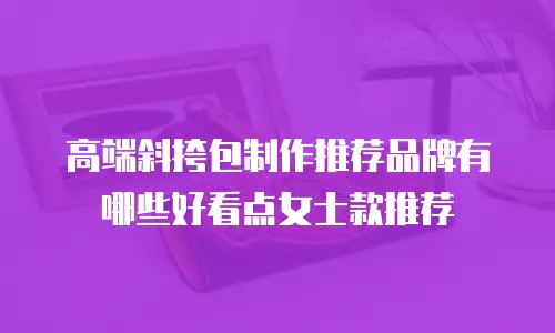 高端斜挎包制作推荐品牌有哪些好看点女士款推荐