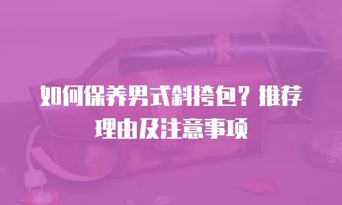 如何保养男式斜挎包？推荐理由及注意事项
