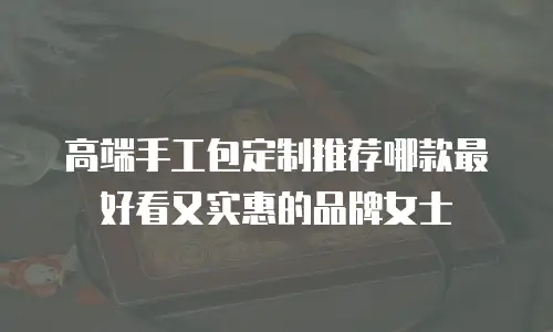 高端手工包定制推荐哪款最好看又实惠的品牌女士