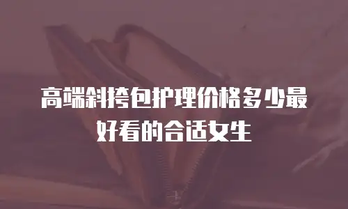 高端斜挎包护理价格多少最好看的合适女生