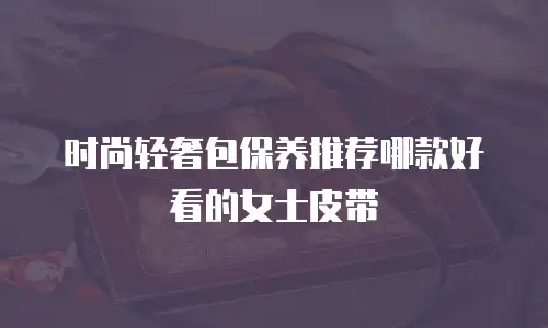 时尚轻奢包保养推荐哪款好看的女士皮带