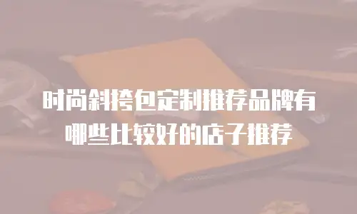 时尚斜挎包定制推荐品牌有哪些比较好的店子推荐